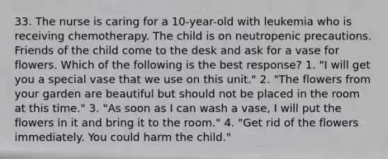 33. The nurse is caring for a 10-year-old with leukemia who is receiving chemotherapy. The child is on neutropenic precautions. Friends of the child come to the desk and ask for a vase for flowers. Which of the following is the best response? 1. "I will get you a special vase that we use on this unit." 2. "The flowers from your garden are beautiful but should not be placed in the room at this time." 3. "As soon as I can wash a vase, I will put the flowers in it and bring it to the room." 4. "Get rid of the flowers immediately. You could harm the child."