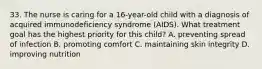 33. The nurse is caring for a 16-year-old child with a diagnosis of acquired immunodeficiency syndrome (AIDS). What treatment goal has the highest priority for this child? A. preventing spread of infection B. promoting comfort C. maintaining skin integrity D. improving nutrition