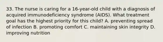 33. The nurse is caring for a 16-year-old child with a diagnosis of acquired immunodeficiency syndrome (AIDS). What treatment goal has the highest priority for this child? A. preventing spread of infection B. promoting comfort C. maintaining skin integrity D. improving nutrition