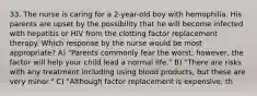 33. The nurse is caring for a 2-year-old boy with hemophilia. His parents are upset by the possibility that he will become infected with hepatitis or HIV from the clotting factor replacement therapy. Which response by the nurse would be most appropriate? A) "Parents commonly fear the worst; however, the factor will help your child lead a normal life." B) "There are risks with any treatment including using blood products, but these are very minor." C) "Although factor replacement is expensive, th