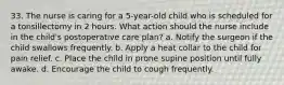 33. The nurse is caring for a 5-year-old child who is scheduled for a tonsillectomy in 2 hours. What action should the nurse include in the child's postoperative care plan? a. Notify the surgeon if the child swallows frequently. b. Apply a heat collar to the child for pain relief. c. Place the child in prone supine position until fully awake. d. Encourage the child to cough frequently.