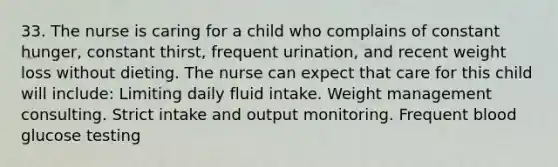 33. The nurse is caring for a child who complains of constant hunger, constant thirst, frequent urination, and recent weight loss without dieting. The nurse can expect that care for this child will include: Limiting daily fluid intake. Weight management consulting. Strict intake and output monitoring. Frequent blood glucose testing