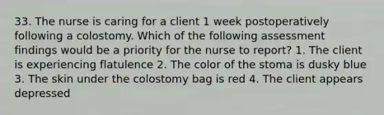 33. The nurse is caring for a client 1 week postoperatively following a colostomy. Which of the following assessment findings would be a priority for the nurse to report? 1. The client is experiencing flatulence 2. The color of the stoma is dusky blue 3. The skin under the colostomy bag is red 4. The client appears depressed