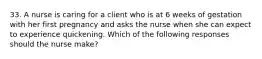 33. A nurse is caring for a client who is at 6 weeks of gestation with her first pregnancy and asks the nurse when she can expect to experience quickening. Which of the following responses should the nurse make?