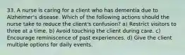 33. A nurse is caring for a client who has dementia due to Alzheimer's disease. Which of the following actions should the nurse take to reduce the client's confusion? a) Restrict visitors to three at a time. b) Avoid touching the client during care. c) Encourage reminiscence of past experiences. d) Give the client multiple options for daily events.