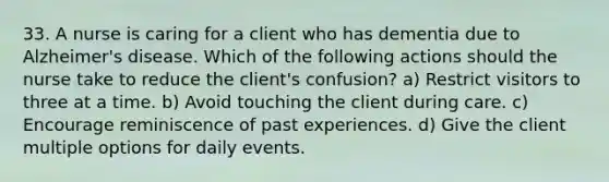 33. A nurse is caring for a client who has dementia due to Alzheimer's disease. Which of the following actions should the nurse take to reduce the client's confusion? a) Restrict visitors to three at a time. b) Avoid touching the client during care. c) Encourage reminiscence of past experiences. d) Give the client multiple options for daily events.