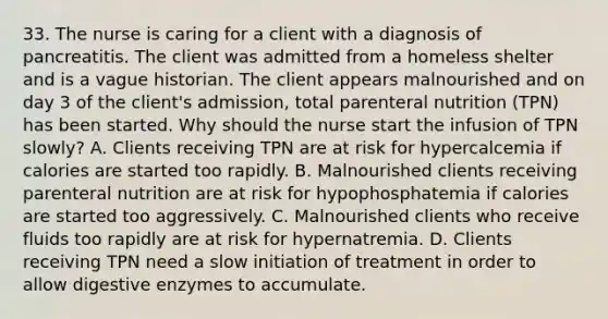 33. The nurse is caring for a client with a diagnosis of pancreatitis. The client was admitted from a homeless shelter and is a vague historian. The client appears malnourished and on day 3 of the client's admission, total parenteral nutrition (TPN) has been started. Why should the nurse start the infusion of TPN slowly? A. Clients receiving TPN are at risk for hypercalcemia if calories are started too rapidly. B. Malnourished clients receiving parenteral nutrition are at risk for hypophosphatemia if calories are started too aggressively. C. Malnourished clients who receive fluids too rapidly are at risk for hypernatremia. D. Clients receiving TPN need a slow initiation of treatment in order to allow digestive enzymes to accumulate.