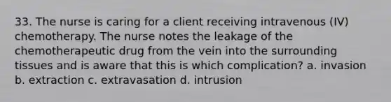 33. The nurse is caring for a client receiving intravenous (IV) chemotherapy. The nurse notes the leakage of the chemotherapeutic drug from the vein into the surrounding tissues and is aware that this is which complication? a. invasion b. extraction c. extravasation d. intrusion