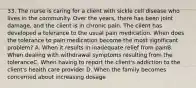 33. The nurse is caring for a client with sickle cell disease who lives in the community. Over the years, there has been joint damage, and the client is in chronic pain. The client has developed a tolerance to the usual pain medication. When does the tolerance to pain medication become the most significant problem? A. When it results in inadequate relief from painB. When dealing with withdrawal symptoms resulting from the toleranceC. When having to report the client's addiction to the client's health care provider D. When the family becomes concerned about increasing dosage