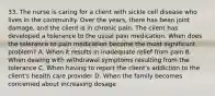 33. The nurse is caring for a client with sickle cell disease who lives in the community. Over the years, there has been joint damage, and the client is in chronic pain. The client has developed a tolerance to the usual pain medication. When does the tolerance to pain medication become the most significant problem? A. When it results in inadequate relief from pain B. When dealing with withdrawal symptoms resulting from the tolerance C. When having to report the client's addiction to the client's health care provider D. When the family becomes concerned about increasing dosage