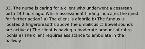 33. The nurse is caring for a client who underwent a cesarean birth 24 hours ago. Which assessment finding indicates the need for further action? a) The client is afebrile b) The fundus is located 2 fingerbreadths above the umbilicus c) Bowel sounds are active d) The client is having a moderate amount of rubra lochia e) The client requires assistance to ambulate in the hallway