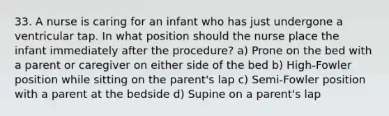 33. A nurse is caring for an infant who has just undergone a ventricular tap. In what position should the nurse place the infant immediately after the procedure? a) Prone on the bed with a parent or caregiver on either side of the bed b) High-Fowler position while sitting on the parent's lap c) Semi-Fowler position with a parent at the bedside d) Supine on a parent's lap