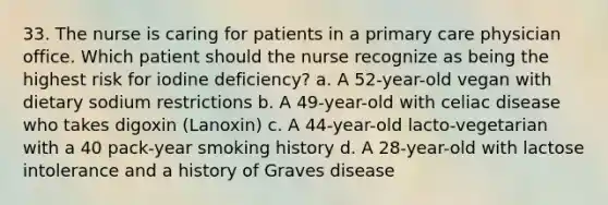 33. The nurse is caring for patients in a primary care physician office. Which patient should the nurse recognize as being the highest risk for iodine deficiency? a. A 52-year-old vegan with dietary sodium restrictions b. A 49-year-old with celiac disease who takes digoxin (Lanoxin) c. A 44-year-old lacto-vegetarian with a 40 pack-year smoking history d. A 28-year-old with lactose intolerance and a history of Graves disease