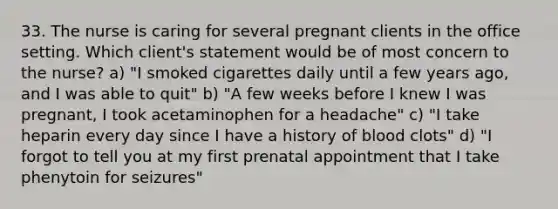 33. The nurse is caring for several pregnant clients in the office setting. Which client's statement would be of most concern to the nurse? a) "I smoked cigarettes daily until a few years ago, and I was able to quit" b) "A few weeks before I knew I was pregnant, I took acetaminophen for a headache" c) "I take heparin every day since I have a history of blood clots" d) "I forgot to tell you at my first prenatal appointment that I take phenytoin for seizures"