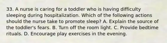 33. A nurse is caring for a toddler who is having difficulty sleeping during hospitalization. Which of the following actions should the nurse take to promote sleep? A. Explain the source of the toddler's fears. B. Turn off the room light. C. Provide bedtime rituals. D. Encourage play exercises in the evening.