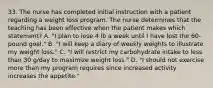 33. The nurse has completed initial instruction with a patient regarding a weight loss program. The nurse determines that the teaching has been effective when the patient makes which statement? A. "I plan to lose 4 lb a week until I have lost the 60-pound goal." B. "I will keep a diary of weekly weights to illustrate my weight loss." C. "I will restrict my carbohydrate intake to less than 30 g/day to maximize weight loss." D. "I should not exercise more than my program requires since increased activity increases the appetite."