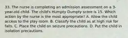 33. The nurse is completing an admission assessment on a 3-year-old child. The child's Humpty Dumpty score is 15. Which action by the nurse is the most appropriate? A. Allow the child access to the play room. B. Classify the child as at high risk for falls. C. Place the child on seizure precautions. D. Put the child in isolation precautions.