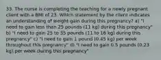 33. The nurse is completing the teaching for a newly pregnant client with a BMI of 23. Which statement by the client indicates an understanding of weight gain during this pregnancy? a) "I need to gain less than 25 pounds (11 kg) during this pregnancy" b) "I need to gain 25 to 35 pounds (11 to 16 kg) during this pregnancy" c) "I need to gain 1 pound (0.45 kg) per week throughout this pregnancy" d) "I need to gain 0.5 pounds (0.23 kg) per week during this pregnancy"