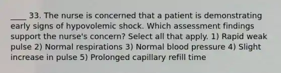 ____ 33. The nurse is concerned that a patient is demonstrating early signs of hypovolemic shock. Which assessment findings support the nurse's concern? Select all that apply. 1) Rapid weak pulse 2) Normal respirations 3) Normal blood pressure 4) Slight increase in pulse 5) Prolonged capillary refill time