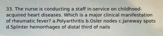 33. The nurse is conducting a staff in-service on childhood-acquired heart diseases. Which is a major clinical manifestation of rheumatic fever? a.Polyarthritis b.Osler nodes c.Janeway spots d.Splinter hemorrhages of distal third of nails