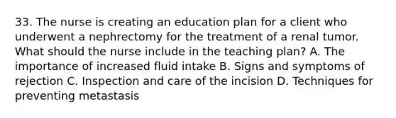 33. The nurse is creating an education plan for a client who underwent a nephrectomy for the treatment of a renal tumor. What should the nurse include in the teaching plan? A. The importance of increased fluid intake B. Signs and symptoms of rejection C. Inspection and care of the incision D. Techniques for preventing metastasis