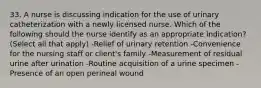 33. A nurse is discussing indication for the use of urinary catheterization with a newly licensed nurse. Which of the following should the nurse identify as an appropriate indication? (Select all that apply) -Relief of urinary retention -Convenience for the nursing staff or client's family -Measurement of residual urine after urination -Routine acquisition of a urine specimen -Presence of an open perineal wound