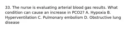 33. The nurse is evaluating arterial blood gas results. What condition can cause an increase in PCO2? A. Hypoxia B. Hyperventilation C. Pulmonary embolism D. Obstructive lung disease