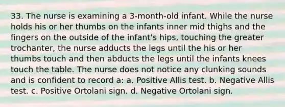 33. The nurse is examining a 3-month-old infant. While the nurse holds his or her thumbs on the infants inner mid thighs and the fingers on the outside of the infant's hips, touching the greater trochanter, the nurse adducts the legs until the his or her thumbs touch and then abducts the legs until the infants knees touch the table. The nurse does not notice any clunking sounds and is confident to record a: a. Positive Allis test. b. Negative Allis test. c. Positive Ortolani sign. d. Negative Ortolani sign.