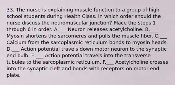 33. The nurse is explaining muscle function to a group of high school students during Health Class. In which order should the nurse discuss the neuromuscular junction? Place the steps 1 through 6 in order. A.___ Neuron releases acetylcholine. B.___ Myosin shortens the sarcomeres and pulls the muscle fiber. C.___ Calcium from the sarcoplasmic reticulum bonds to myosin heads. D.___ Action potential travels down motor neuron to the synaptic end bulb. E.___ Action potential travels into the transverse tubules to the sarcoplasmic reticulum. F.___ Acetylcholine crosses into the synaptic cleft and bonds with receptors on motor end plate.