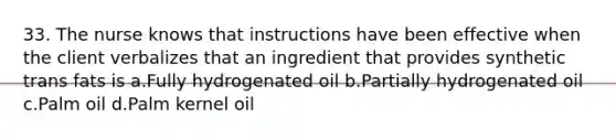 33. The nurse knows that instructions have been effective when the client verbalizes that an ingredient that provides synthetic trans fats is a.Fully hydrogenated oil b.Partially hydrogenated oil c.Palm oil d.Palm kernel oil