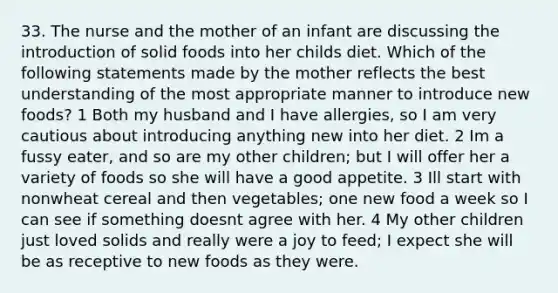 33. The nurse and the mother of an infant are discussing the introduction of solid foods into her childs diet. Which of the following statements made by the mother reflects the best understanding of the most appropriate manner to introduce new foods? 1 Both my husband and I have allergies, so I am very cautious about introducing anything new into her diet. 2 Im a fussy eater, and so are my other children; but I will offer her a variety of foods so she will have a good appetite. 3 Ill start with nonwheat cereal and then vegetables; one new food a week so I can see if something doesnt agree with her. 4 My other children just loved solids and really were a joy to feed; I expect she will be as receptive to new foods as they were.