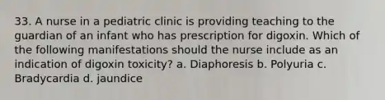 33. A nurse in a pediatric clinic is providing teaching to the guardian of an infant who has prescription for digoxin. Which of the following manifestations should the nurse include as an indication of digoxin toxicity? a. Diaphoresis b. Polyuria c. Bradycardia d. jaundice