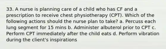 33. A nurse is planning care of a child who has CF and a prescription to receive chest physiotherapy (CPT). Which of the following actions should the nurse plan to take? a. Percuss each lung segment for 15 mins b. Administer albuterol prior to CPT c. Perform CPT immediately after the child eats d. Perform vibration during the client's inspirations