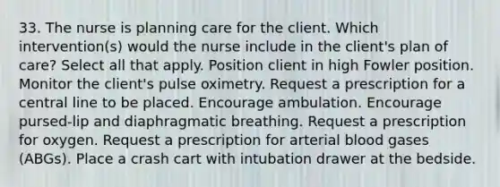 33. The nurse is planning care for the client. Which intervention(s) would the nurse include in the client's plan of care? Select all that apply. Position client in high Fowler position. Monitor the client's pulse oximetry. Request a prescription for a central line to be placed. Encourage ambulation. Encourage pursed-lip and diaphragmatic breathing. Request a prescription for oxygen. Request a prescription for arterial blood gases (ABGs). Place a crash cart with intubation drawer at the bedside.