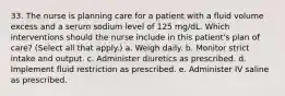 33. The nurse is planning care for a patient with a fluid volume excess and a serum sodium level of 125 mg/dL. Which interventions should the nurse include in this patient's plan of care? (Select all that apply.) a. Weigh daily. b. Monitor strict intake and output. c. Administer diuretics as prescribed. d. Implement fluid restriction as prescribed. e. Administer IV saline as prescribed.