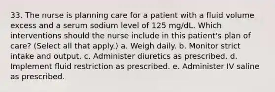 33. The nurse is planning care for a patient with a fluid volume excess and a serum sodium level of 125 mg/dL. Which interventions should the nurse include in this patient's plan of care? (Select all that apply.) a. Weigh daily. b. Monitor strict intake and output. c. Administer diuretics as prescribed. d. Implement fluid restriction as prescribed. e. Administer IV saline as prescribed.