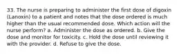 33. The nurse is preparing to administer the first dose of digoxin (Lanoxin) to a patient and notes that the dose ordered is much higher than the usual recommended dose. Which action will the nurse perform? a. Administer the dose as ordered. b. Give the dose and monitor for toxicity. c. Hold the dose until reviewing it with the provider. d. Refuse to give the dose.