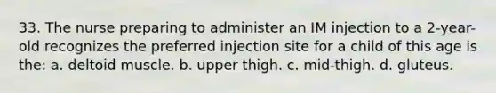 33. The nurse preparing to administer an IM injection to a 2-year-old recognizes the preferred injection site for a child of this age is the: a. deltoid muscle. b. upper thigh. c. mid-thigh. d. gluteus.