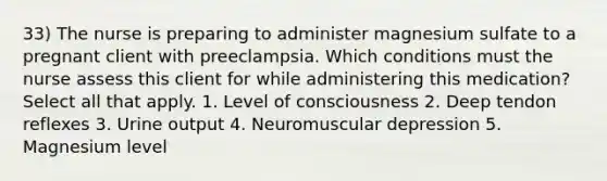 33) The nurse is preparing to administer magnesium sulfate to a pregnant client with preeclampsia. Which conditions must the nurse assess this client for while administering this medication? Select all that apply. 1. Level of consciousness 2. Deep tendon reflexes 3. Urine output 4. Neuromuscular depression 5. Magnesium level