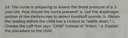 33. The nurse is preparing to assess the blood pressure of a 3-year-old. How should the nurse proceed? a. Use the diaphragm portion of the stethoscope to detect Korotkoff sounds. b. Obtain the reading before the child has a chance to "settle down." c. Choose the cuff that says "Child" instead of "Infant." d. Explain the procedure to the child