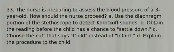 33. The nurse is preparing to assess the blood pressure of a 3-year-old. How should the nurse proceed? a. Use the diaphragm portion of the stethoscope to detect Korotkoff sounds. b. Obtain the reading before the child has a chance to "settle down." c. Choose the cuff that says "Child" instead of "Infant." d. Explain the procedure to the child