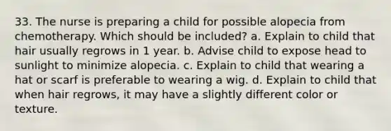 33. The nurse is preparing a child for possible alopecia from chemotherapy. Which should be included? a. Explain to child that hair usually regrows in 1 year. b. Advise child to expose head to sunlight to minimize alopecia. c. Explain to child that wearing a hat or scarf is preferable to wearing a wig. d. Explain to child that when hair regrows, it may have a slightly different color or texture.