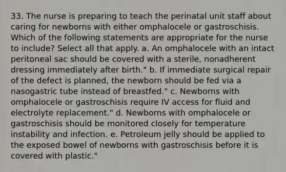 33. The nurse is preparing to teach the perinatal unit staff about caring for newborns with either omphalocele or gastroschisis. Which of the following statements are appropriate for the nurse to include? Select all that apply. a. An omphalocele with an intact peritoneal sac should be covered with a sterile, nonadherent dressing immediately after birth." b. If immediate surgical repair of the defect is planned, the newborn should be fed via a nasogastric tube instead of breastfed." c. Newborns with omphalocele or gastroschisis require IV access for fluid and electrolyte replacement." d. Newborns with omphalocele or gastroschisis should be monitored closely for temperature instability and infection. e. Petroleum jelly should be applied to the exposed bowel of newborns with gastroschisis before it is covered with plastic."