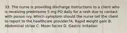 33. The nurse is providing discharge instructions to a client who is receiving prednisone 5 mg PO daily for a rash due to contact with poison ivy. Which symptom should the nurse tell the client to report to the healthcare provider?A. Rapid weight gain B. Abdominal striae C. Moon facies D. Gastric irritation