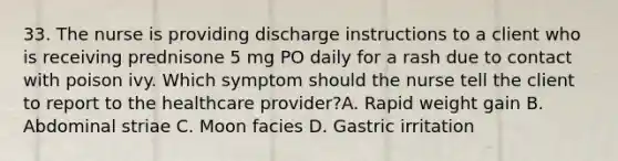 33. The nurse is providing discharge instructions to a client who is receiving prednisone 5 mg PO daily for a rash due to contact with poison ivy. Which symptom should the nurse tell the client to report to the healthcare provider?A. Rapid weight gain B. Abdominal striae C. Moon facies D. Gastric irritation