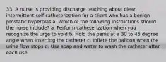 33. A nurse is providing discharge teaching about clean intermittent self-catheterization for a client who has a benign prostatic hyperplasia. Which of the following instructions should the nurse include? a. Perform catheterization when you recognize the urge to void b. Hold the penis at a 30 to 45 degree angle when inserting the catheter c. Inflate the balloon when the urine flow stops d. Use soap and water to wash the catheter after each use