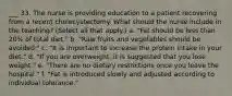 ___ 33. The nurse is providing education to a patient recovering from a recent cholecystectomy. What should the nurse include in the teaching? (Select all that apply.) a. "Fat should be less than 20% of total diet." b. "Raw fruits and vegetables should be avoided." c. "It is important to increase the protein intake in your diet." d. "If you are overweight, it is suggested that you lose weight." e. "There are no dietary restrictions once you leave the hospital." f. "Fat is introduced slowly and adjusted according to individual tolerance."