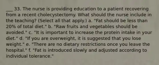 ___ 33. The nurse is providing education to a patient recovering from a recent cholecystectomy. What should the nurse include in the teaching? (Select all that apply.) a. "Fat should be <a href='https://www.questionai.com/knowledge/k7BtlYpAMX-less-than' class='anchor-knowledge'>less than</a> 20% of total diet." b. "Raw fruits and vegetables should be avoided." c. "It is important to increase the protein intake in your diet." d. "If you are overweight, it is suggested that you lose weight." e. "There are no dietary restrictions once you leave the hospital." f. "Fat is introduced slowly and adjusted according to individual tolerance."