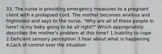 33. The nurse is providing emergency measures to a pregnant client with a prolapsed cord. The mother becomes anxious and frightened and says to the nurse, "Why are all of these people in here? Is my baby going to be all right?" Which appropriately describes the mother's problem at this time? 1.Inability to cope 2.Deficient sensory perception 3.Fear about what is happening 4.Lack of control over the situation