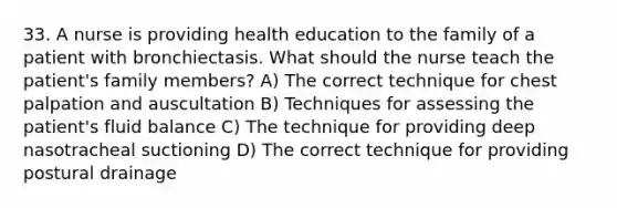 33. A nurse is providing health education to the family of a patient with bronchiectasis. What should the nurse teach the patient's family members? A) The correct technique for chest palpation and auscultation B) Techniques for assessing the patient's fluid balance C) The technique for providing deep nasotracheal suctioning D) The correct technique for providing postural drainage